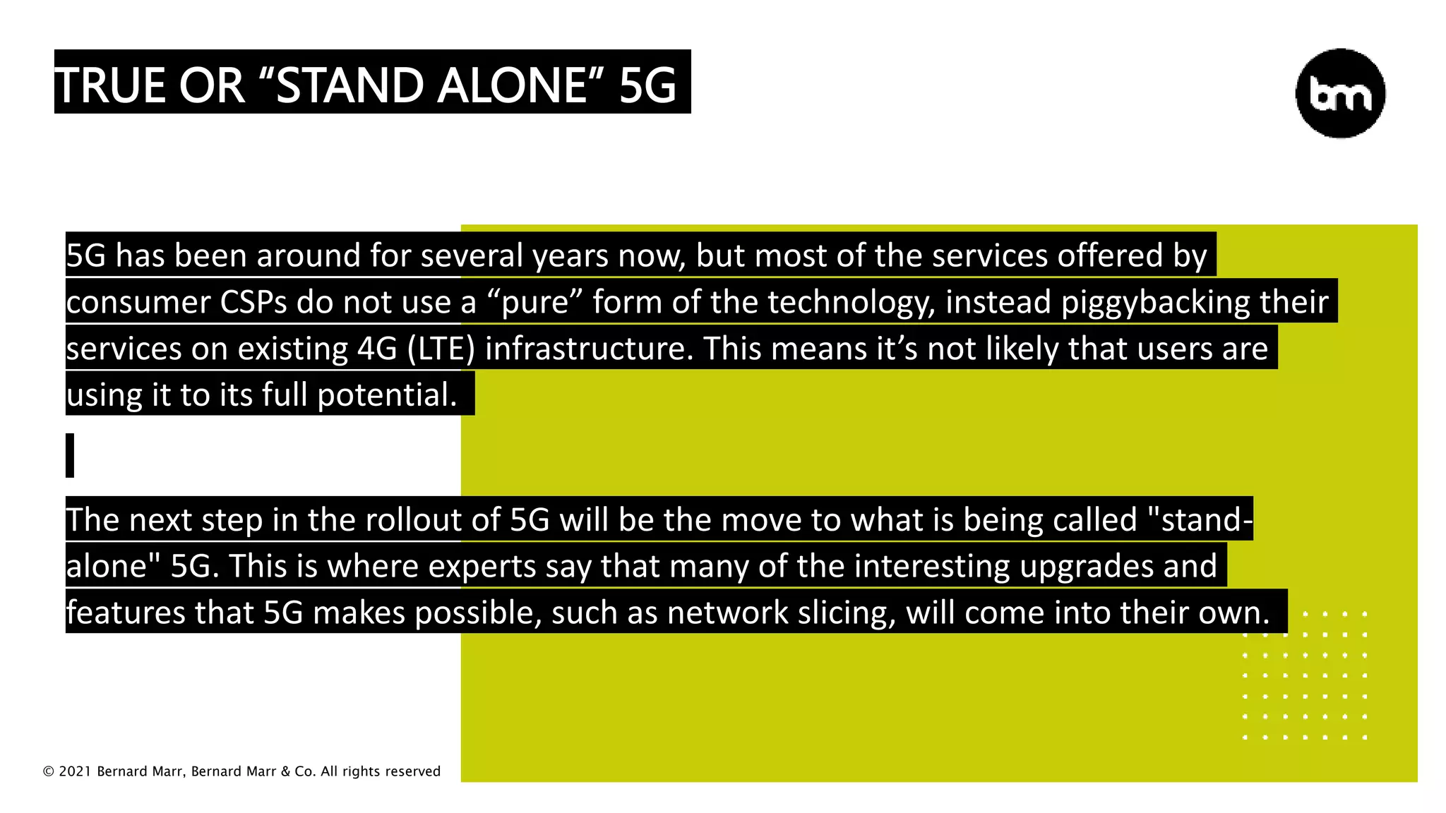 © 2021 Bernard Marr, Bernard Marr & Co. All rights reserved
TRUE OR “STAND ALONE” 5G
5G has been around for several years now, but most of the services offered by
consumer CSPs do not use a “pure” form of the technology, instead piggybacking their
services on existing 4G (LTE) infrastructure. This means it’s not likely that users are
using it to its full potential.
The next step in the rollout of 5G will be the move to what is being called "stand-
alone" 5G. This is where experts say that many of the interesting upgrades and
features that 5G makes possible, such as network slicing, will come into their own.
 