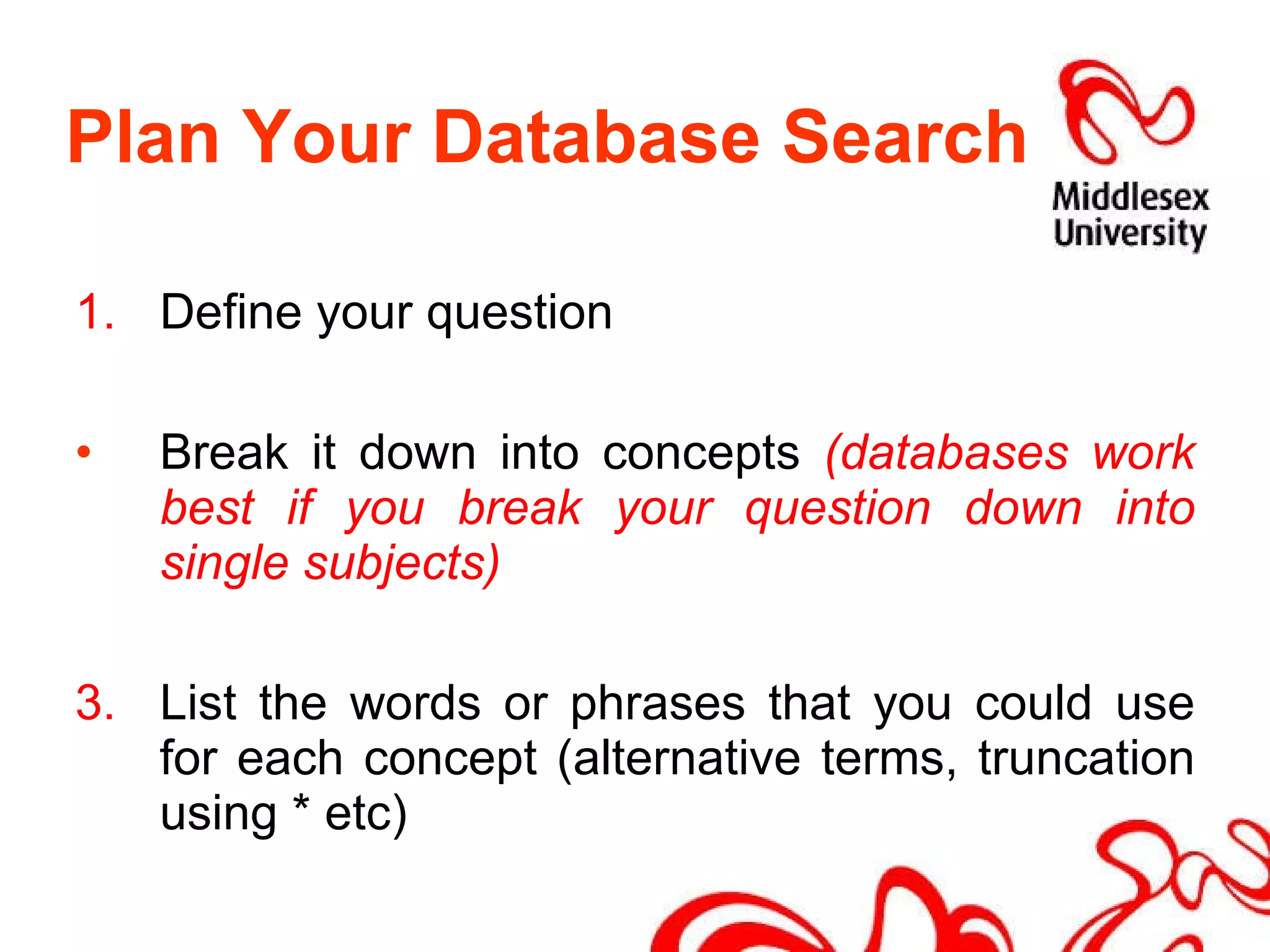 Plan Your Database Search 1. Define your question Break it down into concepts  (databases work best if you break your question down into single subjects) 3. List the words or phrases that you could use for each concept (alternative terms, truncation using * etc) 
