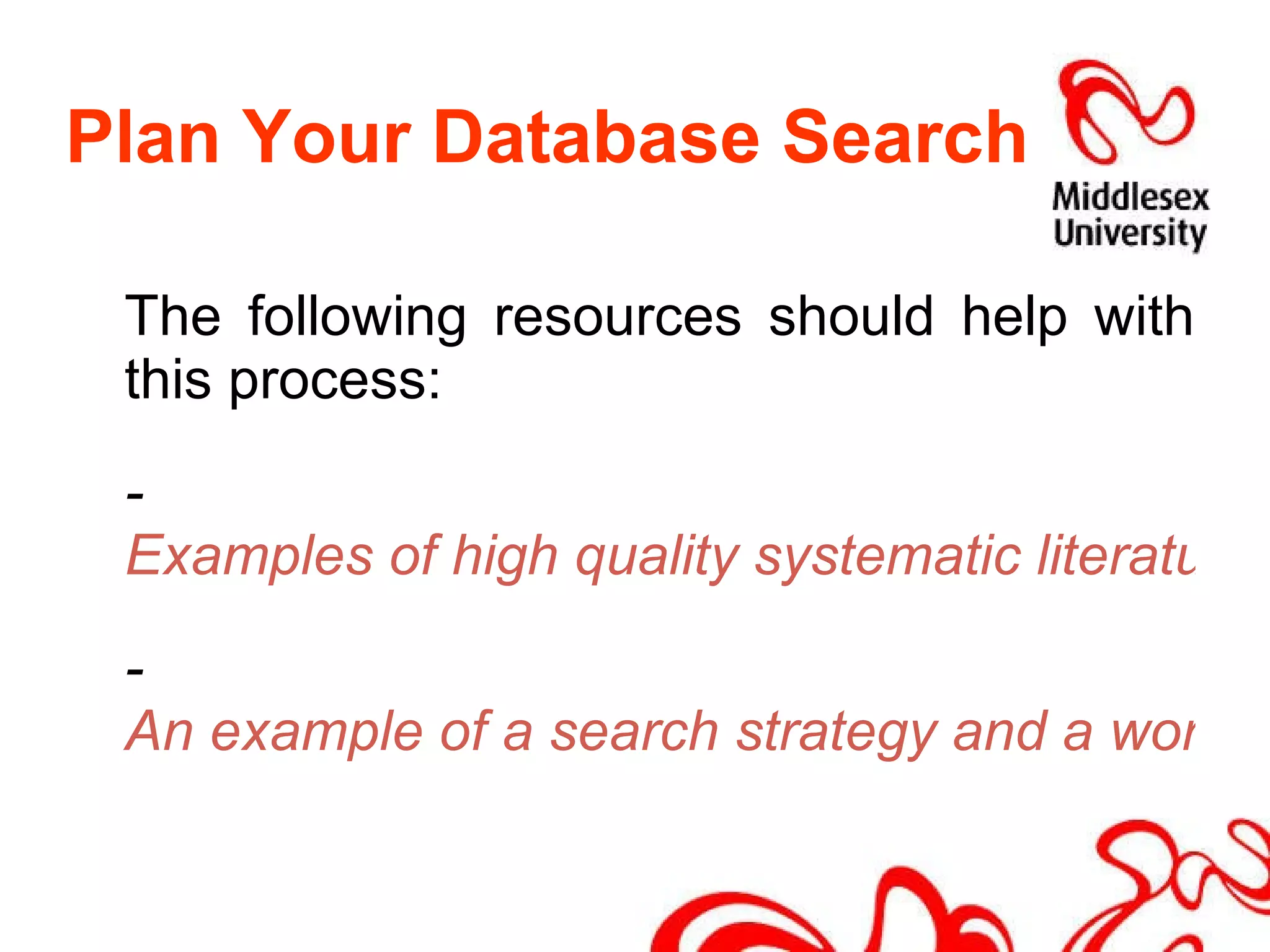 Plan Your Database Search The following resources should help with this process: -  Examples of high quality systematic literature reviews (Cochrane Library) -  An example of a search strategy and a worksheet to create your own 
