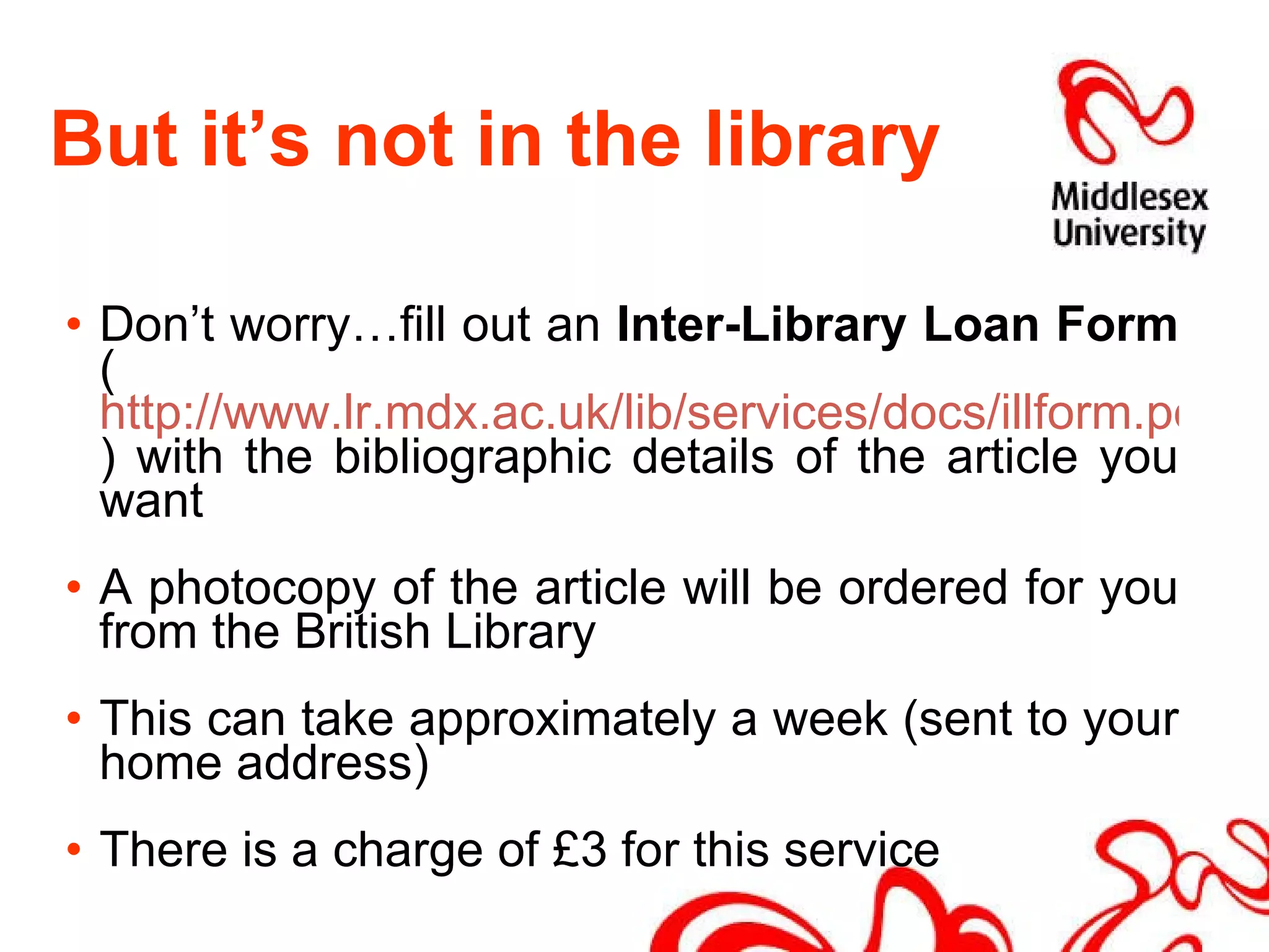 But it’s not in the library Don’t worry…fill out an  Inter-Library Loan Form  ( http://www.lr.mdx.ac.uk/lib/services/docs/illform.pdf ) with the bibliographic details of the article you want A photocopy of the article will be ordered for you from the British Library This can take approximately a week (sent to your home address) There is a charge of £3 for this service 