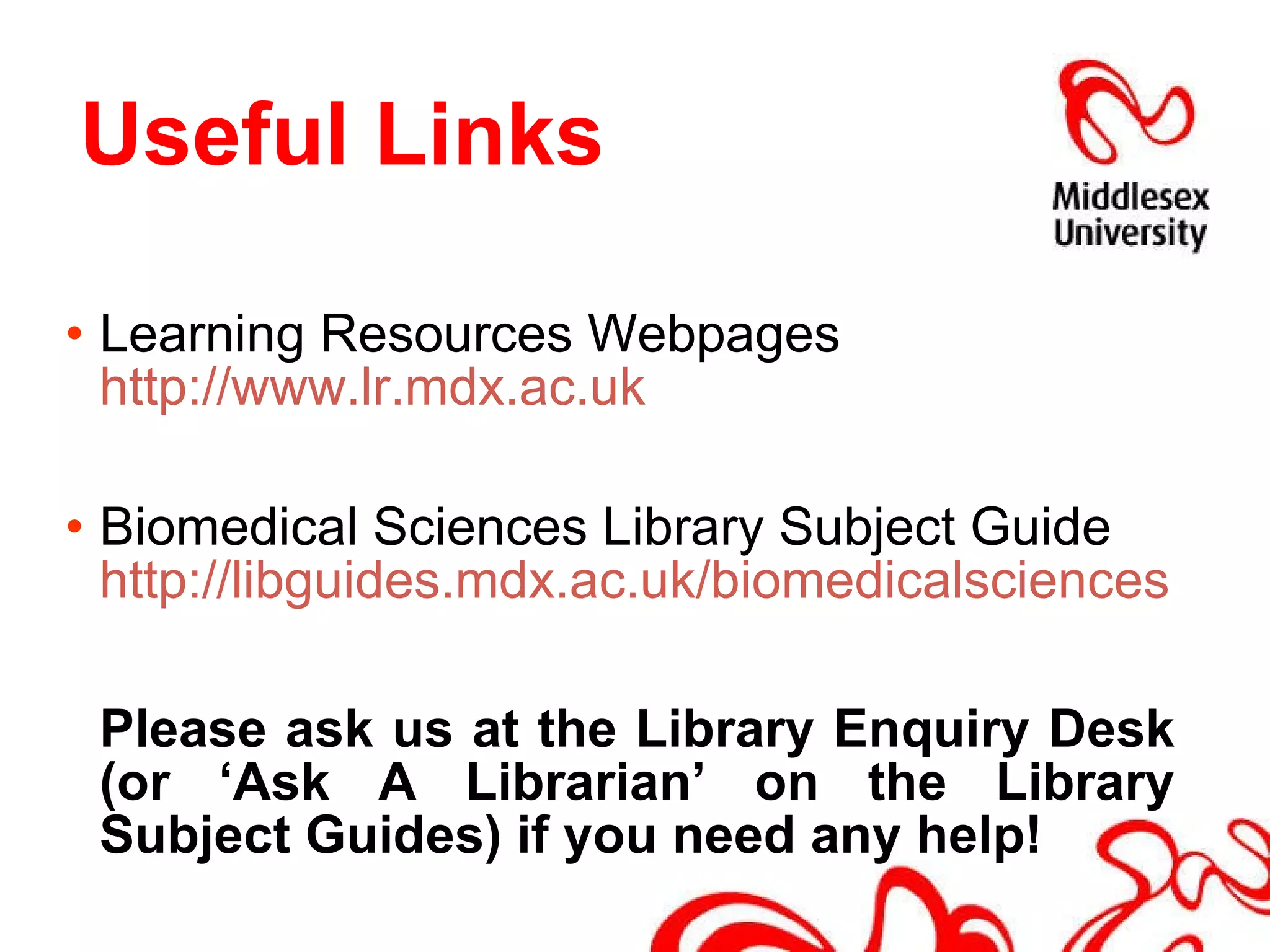   Useful Links Learning Resources Webpages  http://www.lr.mdx.ac.uk  Biomedical Sciences Library Subject Guide  http://libguides.mdx.ac.uk/biomedicalsciences   Please ask us at the Library Enquiry Desk (or ‘Ask A Librarian’ on the Library Subject Guides) if you need any help! 