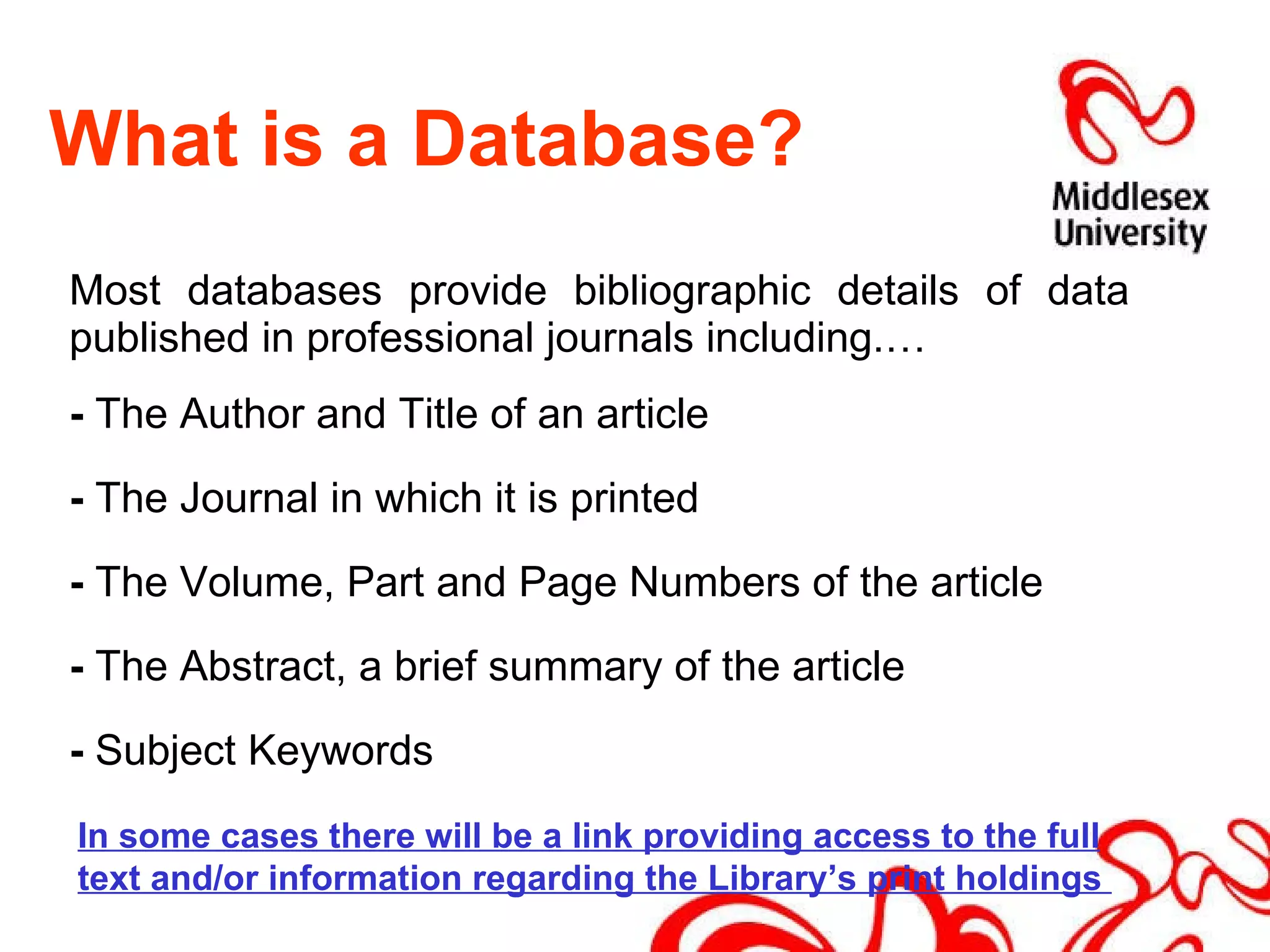 What is a Database? Most databases provide bibliographic details of data published in professional journals including.… -  The Author and Title of an article -  The Journal in which it is printed -  The Volume, Part and Page Numbers of the article -  The Abstract, a brief summary of the article -  Subject Keywords In some cases there will be a link providing access to the full text and/or information regarding the Library’s print holdings  