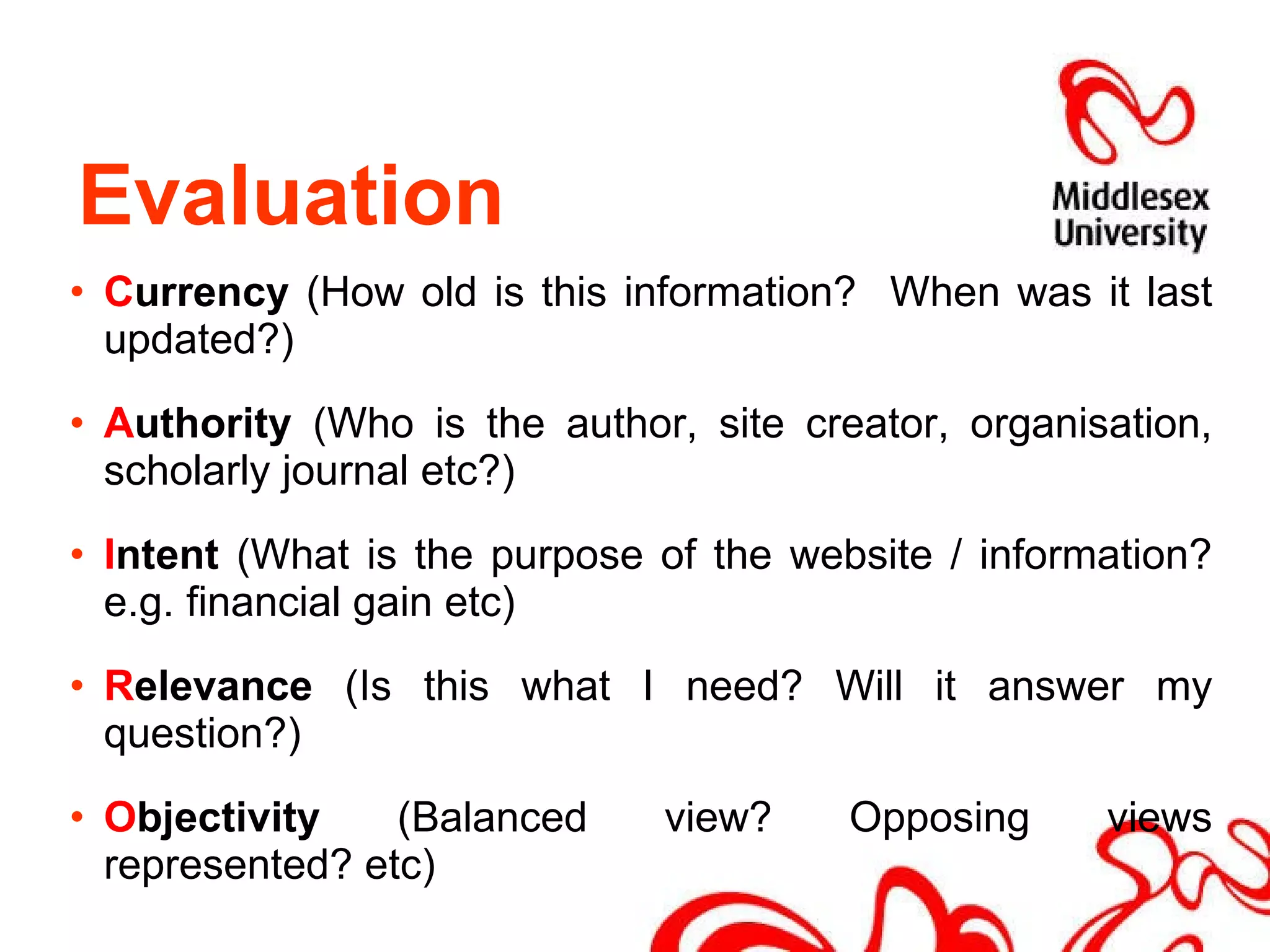 C urrency  (How old is this information?  When was it last updated?) A uthority  (Who is the author, site creator, organisation, scholarly journal etc?) I ntent  (What is the purpose of the website / information? e.g. financial gain etc) R elevance  (Is this what I need? Will it answer my question?) O bjectivity  (Balanced view? Opposing views represented? etc) Evaluation  