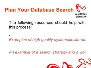 Plan Your Database Search The following resources should help with this process: -  Examples of high quality systematic literature reviews (Cochrane Library) -  An example of a search strategy and a worksheet to create your own 