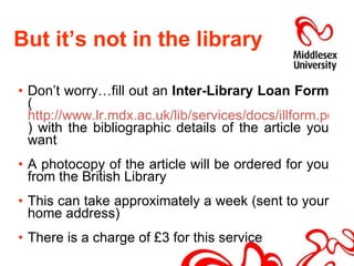 But it’s not in the library Don’t worry…fill out an  Inter-Library Loan Form  ( http://www.lr.mdx.ac.uk/lib/services/docs/illform.pdf ) with the bibliographic details of the article you want A photocopy of the article will be ordered for you from the British Library This can take approximately a week (sent to your home address) There is a charge of £3 for this service 