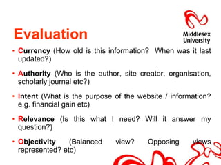 C urrency  (How old is this information?  When was it last updated?) A uthority  (Who is the author, site creator, organisation, scholarly journal etc?) I ntent  (What is the purpose of the website / information? e.g. financial gain etc) R elevance  (Is this what I need? Will it answer my question?) O bjectivity  (Balanced view? Opposing views represented? etc) Evaluation  
