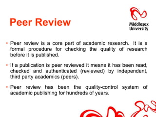 Peer Review  Peer review is a core part of academic research.  It is a formal procedure for checking the quality of research before it is published.   If a publication is peer reviewed it means it has been read, checked and authenticated (reviewed) by independent, third party academics (peers). Peer review has been the quality-control system of academic publishing for hundreds of years. 