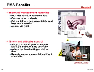 13 File Number
BMS Benefits….
• Improved management reporting
- Provides valuable real-time data
- Creates reports, charts…
- Critical information immediately sent
to printers, emailed
- or sent via SMS
• Timely and effective control
- alerts your employees when your
facility is not operating correctly
- reduce troubleshooting and down
time.
- Remote access connectivity without
site visits.
 