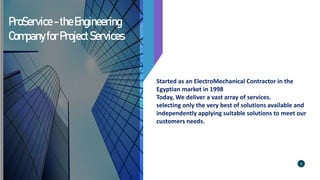 ProService-theEngineering
CompanyforProjectServices
Started as an ElectroMechanical Contractor in the
Egyptian market in 1998
Today, We deliver a vast array of services.
selecting only the very best of solutions available and
independently applying suitable solutions to meet our
customers needs.
2
 