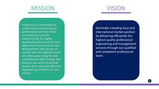 MISSION VISION
Maecenas maximus orci.
In vel purus vitae nisi.
ProService is committed to
continuously improving our
professional services while
end eavoring to build
opportunities for highly
qualified professionals to best
apply their know-how for the
development and service of
society with the highest levels
of professional integrity and
commitment With energy and
passion, we strive to provide
quality and most cost-effective
engineering solutions for our
clients.
Dominate a leading local and
international market position
by delivering efficiently the
highest quality professional
engineering and management
services through our qualified
and competent professional
team.
5
 