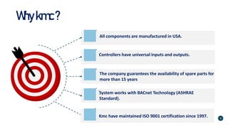 Whykmc?
All components are manufactured in USA.
Controllers have universal inputs and outputs.
System works with BACnet Technology (ASHRAE
Standard).
The company guarantees the availability of spare parts for
more than 15 years
Kmc have maintained ISO 9001 certification since 1997. 8
 