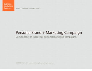 Business
Marketing
Systems     Better Customer Connections.™




            Personal Brand + Marketing Campaign
            Components of successful personal marketing campaigns.




            CONFIDENTIAL © 2012 Business Marketing Systems. All rights reserved.




                                                                                   1
 