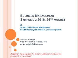 BUSINESS MANAGEMENT
SYMPOSIUM 2016, 26TH AUGUST
at
School of Petroleum Management
Pandit Deendayal Petroleum University (PDPU)
SONJAI KUMAR,
Vice President- Business Risk
Aviva India Life Insurance
Disclaimer: Views expressed in this presentation are mine and not
necessarily of my employer
1
 