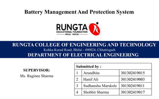 Battery Management And Protection System
SUPERVISOR:
Ms. Raginee Sharma
RUNGTA COLLEGE OF ENGINEERING AND TECHNOLOGY
Kohka-Kurud Road, Bhilai - 490024, Chhattisgarh
DEPARTMENT OF ELECTRICAL ENGINEERING
Submitted by :
1 Arundhita 301302419015
2 Hanif Ali 301302419003
3 Sudhanshu Marskole 301302419011
4 Shobhit Sharma 301302419017
 