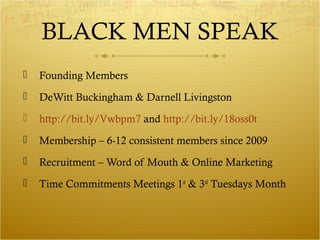 BLACK MEN SPEAK 
 Founding Members 
 DeWitt Buckingham & Darnell Livingston 
 http://bit.ly/Vwbpm7 and http://bit.ly/18oss0t 
 Membership – 6-12 consistent members since 2009 
 Recruitment – Word of Mouth & Online Marketing 
 Time Commitments Meetings 1st & 3rd Tuesdays Month 
 