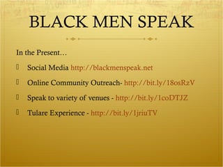 BLACK MEN SPEAK 
In the Present… 
 Social Media http://blackmenspeak.net 
 Online Community Outreach- http://bit.ly/18osRzV 
 Speak to variety of venues - http://bit.ly/1coDTJZ 
 Tulare Experience - http://bit.ly/1jriuTV 
 