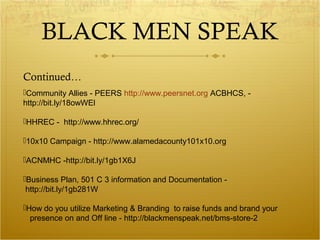 BLACK MEN SPEAK 
Continued… 
Community Allies - PEERS http://www.peersnet.org ACBHCS, - 
http://bit.ly/18owWEl 
HHREC - http://www.hhrec.org/ 
10x10 Campaign - http://www.alamedacounty101x10.org 
ACNMHC -http://bit.ly/1gb1X6J 
Business Plan, 501 C 3 information and Documentation - 
http://bit.ly/1gb281W 
How do you utilize Marketing & Branding to raise funds and brand your 
presence on and Off line - http://blackmenspeak.net/bms-store-2 
 