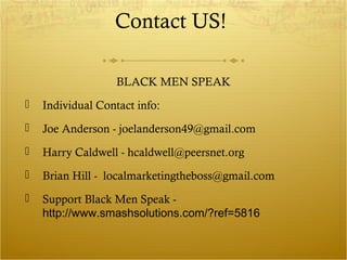 Contact US! 
BLACK MEN SPEAK 
 Individual Contact info: 
 Joe Anderson - joelanderson49@gmail.com 
 Harry Caldwell - hcaldwell@peersnet.org 
 Brian Hill - localmarketingtheboss@gmail.com 
 Support Black Men Speak - 
http://www.smashsolutions.com/?ref=5816 
