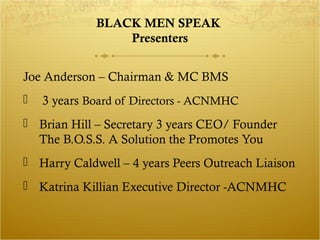 BLACK MEN SPEAK 
Presenters 
Joe Anderson – Chairman & MC BMS 
 3 years Board of Directors - ACNMHC 
 Brian Hill – Secretary 3 years CEO/ Founder 
The B.O.S.S. A Solution the Promotes You 
 Harry Caldwell – 4 years Peers Outreach Liaison 
 Katrina Killian Executive Director -ACNMHC 
 