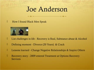 Joe Anderson 
 How I found Black Men Speak 
 List challenges in life - Recovery is Real, Substance abuse & Alcohol 
 Defining moment - Divorce (20 Years) & Crack 
 Lessons learned - Change Negative Relationships & Inspire Others 
 Recovery story - 2009 entered Treatment at Options Recovery 
Services 
 