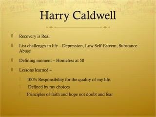 Harry Caldwell 
 Recovery is Real 
 List challenges in life – Depression, Low Self Esteem, Substance 
Abuse 
 Defining moment – Homeless at 50 
 Lessons learned – 
 100% Responsibility for the quality of my life. 
 Defined by my choices 
 Principles of faith and hope not doubt and fear 
 