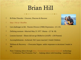 Brian Hill 
 Bi-Polar Disorder - Uncover, Discover & Recover 
 http://bit.ly/18ozBhe 
 List challenges in life - Parents Divorce (1968) Depression - (11-13) 
 Defining moment –Married May 21 1977 Mania – (17 & 18) 
 Lessons learned – Illness did not go Shifted to (AAIP) – (18-Present) 
 Accomplishments –Achieved: 36.5 years married 3 Adult Children 
 Wellness & Recovery – Overcame Stigma unfair responses to decisions I made in 
life. 
 Now I helping others through http://briansonlinesuccessservices.info technology 
…”A Solution That Promotes You”… helping others with branding / marketing. 
 