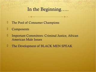 In the Beginning….. 
 The Pool of Consumer Champions 
 Components 
 Important Committees: Criminal Justice, African 
American Male Issues 
 The Development of BLACK MEN SPEAK 
 