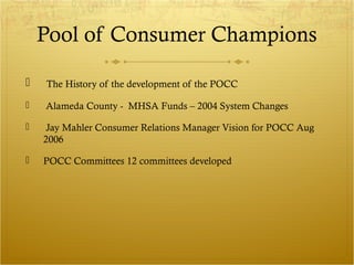 Pool of Consumer Champions 
 The History of the development of the POCC 
 Alameda County - MHSA Funds – 2004 System Changes 
 Jay Mahler Consumer Relations Manager Vision for POCC Aug 
2006 
 POCC Committees 12 committees developed 
 