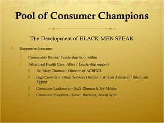 Pool of Consumer Champions 
The Development of BLACK MEN SPEAK 
 Supportive Structure 
 Community Buy-in/ Leadership from within 
 Behavioral Health Care Allies / Leadership support 
 Dr. Mary Thomas – Director of ACBHCS 
 Gigi Crowder – Ethnic Services Director / African American Utilization 
Report 
 Consumer Leadership – Sally Zinman & Jay Mahler 
 Consumer Providers – Steven Bucholtz, Jaleah Winn 
 