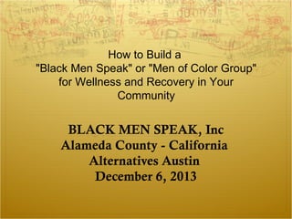 How to Build a 
"Black Men Speak" or "Men of Color Group" 
for Wellness and Recovery in Your 
Community 
BLACK MEN SPEAK, Inc 
Alameda County - California 
Alternatives Austin 
December 6, 2013 
 
