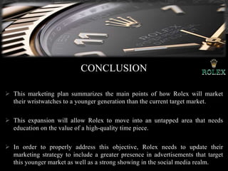 CONCLUSION
 This marketing plan summarizes the main points of how Rolex will market
their wristwatches to a younger generation than the current target market.
 This expansion will allow Rolex to move into an untapped area that needs
education on the value of a high-quality time piece.
 In order to properly address this objective, Rolex needs to update their
marketing strategy to include a greater presence in advertisements that target
this younger market as well as a strong showing in the social media realm.
 