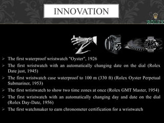 The first waterproof wristwatch "Oyster", 1926
 The first wristwatch with an automatically changing date on the dial (Rolex
Date just, 1945)
 The first wristwatch case waterproof to 100 m (330 ft) (Rolex Oyster Perpetual
Submariner, 1953)
 The first wristwatch to show two time zones at once (Rolex GMT Master, 1954)
 The first wristwatch with an automatically changing day and date on the dial
(Rolex Day-Date, 1956)
 The first watchmaker to earn chronometer certification for a wristwatch
INNOVATION
 