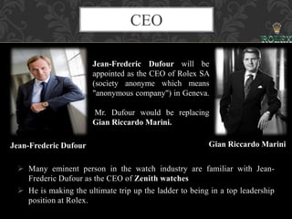 CEO
 Many eminent person in the watch industry are familiar with Jean-
Frederic Dufour as the CEO of Zenith watches
 He is making the ultimate trip up the ladder to being in a top leadership
position at Rolex.
Jean-Frederic Dufour will be
appointed as the CEO of Rolex SA
(society anonyme which means
"anonymous company") in Geneva.
Mr. Dufour would be replacing
Gian Riccardo Marini.
Jean-Frederic Dufour Gian Riccardo Marini
 