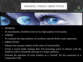  MISSION
• To manufacture, distribute and service high-quality wristwatches.
 VISION
• To continue the long tradition of excellence that the Rolex name represents.
 OBJECTIVES
• Educate the younger market on the value of wristwatches.
• Create a social media strategy that will encourage users to interact with the
brand as well as extend the message to a larger audience.
• Promote the purchase of wrist watches as a “reward” for key successes in a
young man’s life.
MISSION, VISION, OBJECTIVES
 