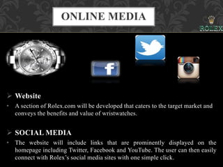  Website
• A section of Rolex.com will be developed that caters to the target market and
conveys the benefits and value of wristwatches.
 SOCIAL MEDIA
• The website will include links that are prominently displayed on the
homepage including Twitter, Facebook and YouTube. The user can then easily
connect with Rolex’s social media sites with one simple click.
ONLINE MEDIA
 