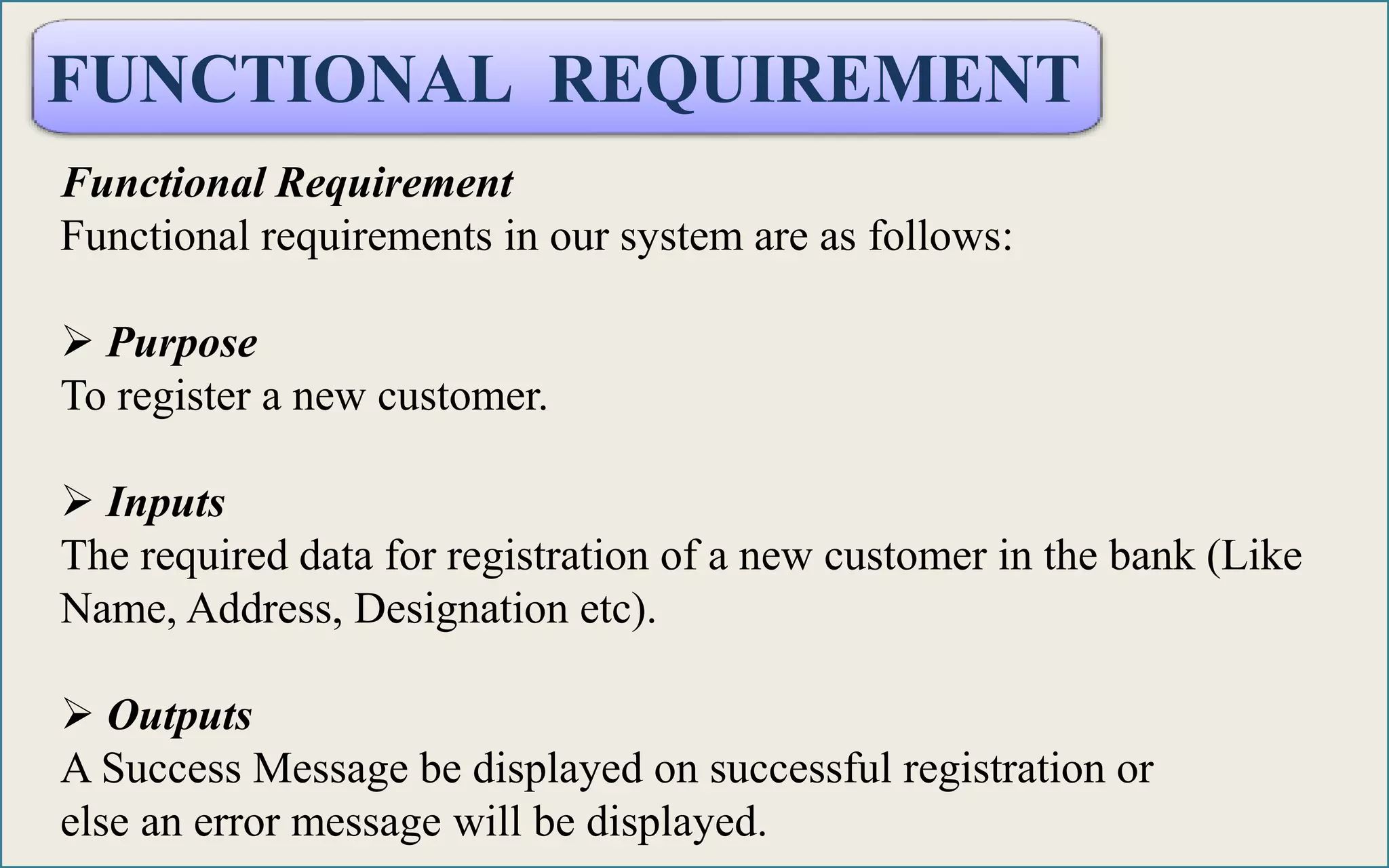 FUNCTIONAL REQUIREMENT
Functional Requirement
Functional requirements in our system are as follows:
 Purpose
To register a new customer.
 Inputs
The required data for registration of a new customer in the bank (Like
Name, Address, Designation etc).
 Outputs
A Success Message be displayed on successful registration or
else an error message will be displayed.
 