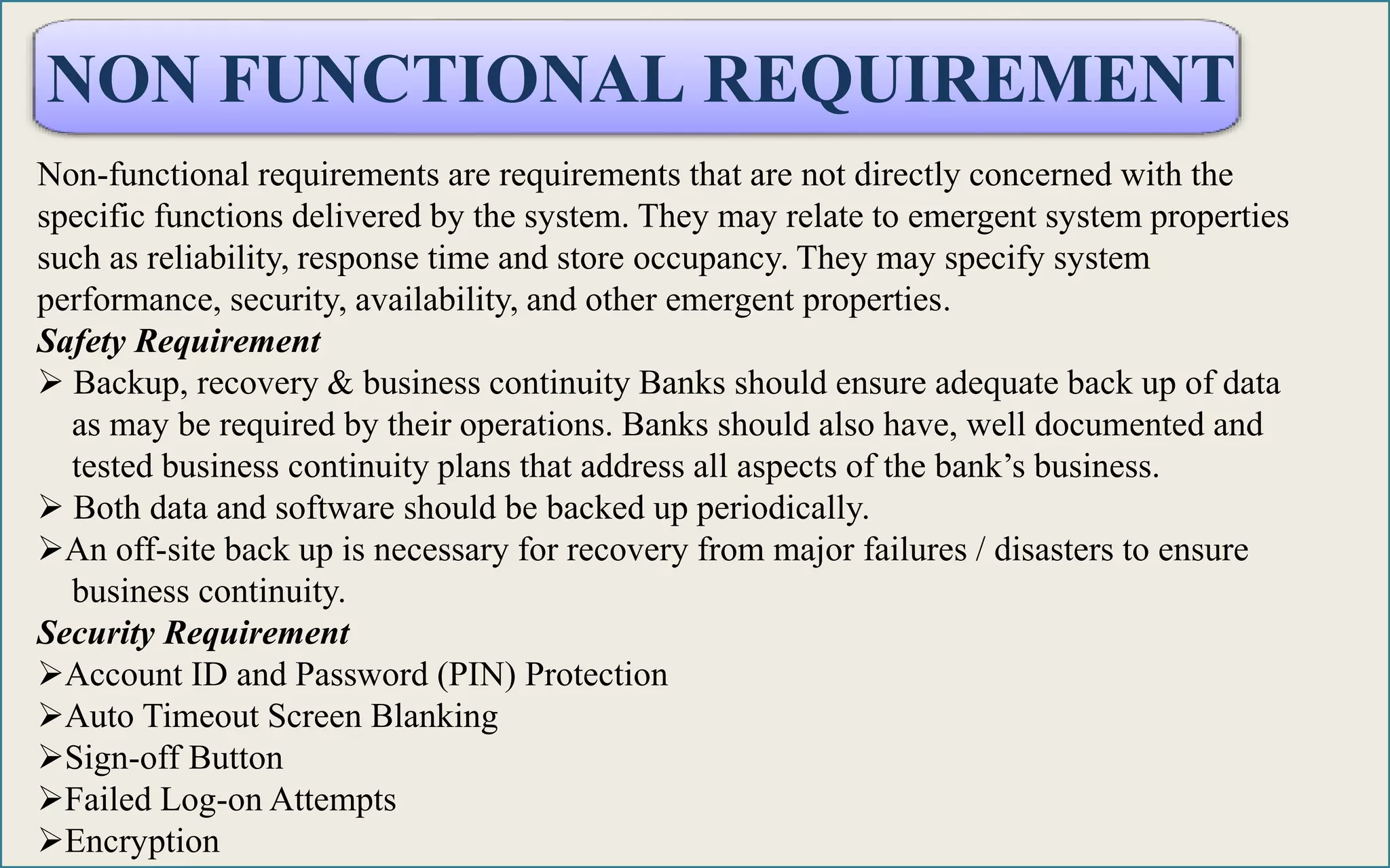 NON FUNCTIONAL REQUIREMENT
Non-functional requirements are requirements that are not directly concerned with the
specific functions delivered by the system. They may relate to emergent system properties
such as reliability, response time and store occupancy. They may specify system
performance, security, availability, and other emergent properties.
Safety Requirement
 Backup, recovery & business continuity Banks should ensure adequate back up of data
as may be required by their operations. Banks should also have, well documented and
tested business continuity plans that address all aspects of the bank’s business.
 Both data and software should be backed up periodically.
An off-site back up is necessary for recovery from major failures / disasters to ensure
business continuity.
Security Requirement
Account ID and Password (PIN) Protection
Auto Timeout Screen Blanking
Sign-off Button
Failed Log-on Attempts
Encryption
 