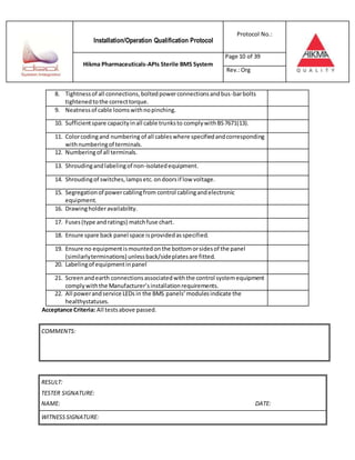 Installation/Operation Qualification Protocol
Protocol No.:
Hikma Pharmaceuticals-APIs Sterile BMS System
Page 10 of 39
Rev.:Org
8. Tightnessof all connections,boltedpowerconnectionsandbus-barbolts
tightenedtothe correcttorque.
9. Neatnessof cable loomswithnopinching.
10. Sufficientspare capacityinall cable trunksto complywithBS7671(13).
11. Colorcodingand numbering of all cableswhere specifiedandcorresponding
withnumberingof terminals.
12. Numberingof all terminals.
13. Shroudingandlabelingof non-isolatedequipment.
14. Shroudingof switches,lampsetc.ondoorsif low voltage.
15. Segregationof powercablingfrom control cablingandelectronic
equipment.
16. Drawingholderavailability.
17. Fuses(type andratings) matchfuse chart.
18. Ensure spare back panel space isprovidedasspecified.
19. Ensure no equipmentismountedonthe bottomorsidesof the panel
(similarlyterminations) unlessback/sideplatesare fitted.
20. Labelingof equipmentinpanel
21. Screenandearth connectionsassociatedwiththe control systemequipment
complywiththe Manufacturer’sinstallationrequirements.
22. All powerandservice LEDs in the BMS panels’modulesindicate the
healthystatuses.
Acceptance Criteria: All testsabove passed.
RESULT:
TESTER SIGNATURE:
NAME: DATE:
WITNESSSIGNATURE:
COMMENTS:
 