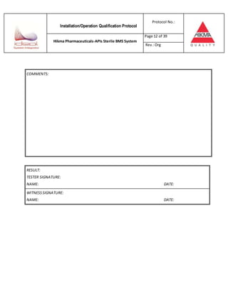 Installation/Operation Qualification Protocol
Protocol No.:
Hikma Pharmaceuticals-APIs Sterile BMS System
Page 12 of 39
Rev.:Org
RESULT:
TESTER SIGNATURE:
NAME: DATE:
WITNESSSIGNATURE:
NAME: DATE:
COMMENTS:
 