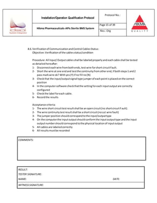 Installation/Operation Qualification Protocol
Protocol No.:
Hikma Pharmaceuticals-APIs Sterile BMS System
Page 15 of 39
Rev.:Org
8.6. Verificationof CommunicationandControl CablesStatus:
Objective:Verificationof the cablesstatus/condition
Procedure:All Input/Outputcablesshallbe labeledproperlyandeachcable shall be tested
as detailedhereafter:
1- Disconnecteachwire frombothends,test wire forshort circuitFault.
2- Short the wire at one endand testthe continuityfromotherend,if bothsteps1 and2
pass markwire ok? Withyes(Y) if no fill no(N)
3- Checkthat the input/outputsignal type jumperof eachpointisplacedonthe correct
position
4- In the computersoftware checkthatthe settingforeach inputoutputare correctly
configured
5- Checkthe label foreach cable.
6- Recordthe results
Acceptance criteria:
1- The wire short circuittestresultshall be anopencircuit(no shortcircuitFault).
2- The wire continuitytestresultshall be ashortcircuit(nocut wire fault)
3- The jumperpositionshouldcorrespondtothe input/outputtype
4- On the computerthe inputoutputshouldconformthe inputoutputtype andthe input
outputnumbershouldcorrespondtothe physical locationof inputoutput
5- All cablesare labeledcorrectly
6- All resultsmustbe recorded
RESULT:
TESTER SIGNATURE:
NAME: DATE:
WITNESSSIGNATURE:
COMMENTS:
 