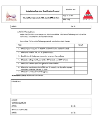 Installation/Operation Qualification Protocol
Protocol No.:
Hikma Pharmaceuticals-APIs Sterile BMS System
Page 16 of 39
Rev.:Org
NAME: DATE:
8.7. DDC / PointsChecks
Objective:Inordertoassure proper operationof DDC controllersfollowingchecksshall be
carriedout forall terminationsandmodules:
Procedure:Performthe followingpower&installationstaticchecks:
Test Result
1. Checkif powersource of the DDC and IOmodulesare terminated.
2. Check the fuse forthe 24V AC powersupply.
3. Double checkthe jumperconnecterbetweenthe modules.
4. Checkthe rating of all fusesforthe 24V circuitsand 220V circuit.
5. Checkthe rated outputvoltage of the transformers.
6. Checkthe Installationof the DDC and IO modulesondinrail orscrews
and make sure that the DDC is fixed.
7. Checkthe CablesColorsandtagging
Acceptance Criteria: All testsabove passed.
RESULT:
TESTER SIGNATURE:
NAME: DATE:
WITNESSSIGNATURE:
NAME: DATE:
COMMENTS:
 