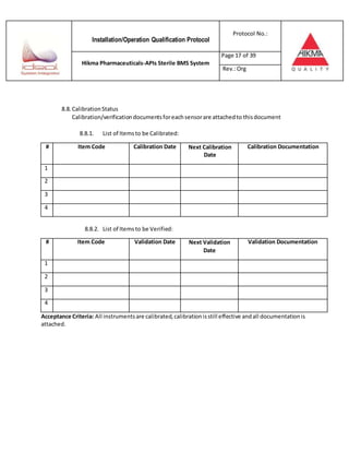 Installation/Operation Qualification Protocol
Protocol No.:
Hikma Pharmaceuticals-APIs Sterile BMS System
Page 17 of 39
Rev.:Org
8.8. CalibrationStatus
Calibration/verificationdocumentsforeachsensorare attachedto thisdocument
8.8.1. List of Itemsto be Calibrated:
# Item Code Calibration Date Next Calibration
Date
Calibration Documentation
1
2
3
4
8.8.2. List of Itemsto be Verified:
# Item Code Validation Date Next Validation
Date
Validation Documentation
1
2
3
4
Acceptance Criteria: All instrumentsare calibrated,calibrationisstill effective andall documentationis
attached.
 