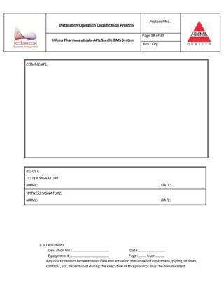 Installation/Operation Qualification Protocol
Protocol No.:
Hikma Pharmaceuticals-APIs Sterile BMS System
Page 18 of 39
Rev.:Org
RESULT:
TESTER SIGNATURE:
NAME: DATE:
WITNESSSIGNATURE:
NAME: DATE:
8.9. Deviations
DeviationNo.:…………………………………. Date:………………………..
Equipment#:…………………………………… Page:……… from……….
Anydiscrepancies betweenspecifiedandactual on the installedequipment,piping,utilities,
controls,etc.determinedduringthe executionof thisprotocol mustbe documented.
COMMENTS:
 