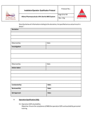 Installation/Operation Qualification Protocol
Protocol No.:
Hikma Pharmaceuticals-APIs Sterile BMS System
Page 19 of 39
Rev.:Org
Describe belowall informationrelatingtothe deviation,listspecifiedversusactual resultin
detail.”
Deviation
Observedby: Date:
Investigation
Observedby: Date:
Action taken
Conductedby: Date:
Reviewedby: Date:
QA Approval: Date:
9- OperationQualification(OQ):
9.1 OperationSOPsAvailability:
Objective:Ensure the compliance of BMSthe operationSOPsandavailabilitypersonnel
training
 