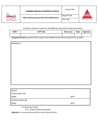 Installation/Operation Qualification Protocol
Protocol No.:
Hikma Pharmaceuticals-APIs Sterile BMS System
Page 20 of 39
Rev.:Org
Procedure:checkthe compliance of the BMS operationSOPsandsigneachsection.
SOP # SOP Title Reference Date Signature
Acceptance Criteria: operationSOPscomplieswiththe BMSsystemandtrainingformsare available.
RESULT:
TESTER SIGNATURE:
NAME: DATE:
WITNESSSIGNATURE:
NAME: DATE:
9.2 Challenge Testing:
9.2.1 SuddenShutdownResponse:
Objective:To ensure properoperationincase of powerfailure.
COMMENTS:
 