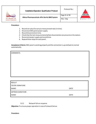 Installation/Operation Qualification Protocol
Protocol No.:
Hikma Pharmaceuticals-APIs Sterile BMS System
Page 21 of 39
Rev.:Org
Procedure:
1. Recordset value forsensorsmeasurementrate (intime).
2. DisconnectDDCpanel powersupply.
3. Recorddisconnectiontime.
4. Checkthat the last measurementsbefore disconnectionare presentonthe station.
5. Reconnectpowersupplyandrecordtime.
6. Repeatthose stepsforeachpanel.
Acceptance Criteria: DDC panel isworkingproperlyandthe connectionisupandback to normal
automatically.
RESULT:
TESTER SIGNATURE:
NAME: DATE:
WITNESSSIGNATURE:
NAME: DATE:
9.2.2 Networkfailure response
Objective:To ensure properoperationincase of networkfailure.
Procedure:
COMMENTS:
 