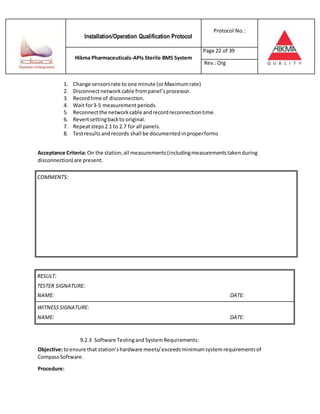 Installation/Operation Qualification Protocol
Protocol No.:
Hikma Pharmaceuticals-APIs Sterile BMS System
Page 22 of 39
Rev.:Org
1. Change sensorsrate to one minute (orMaximumrate)
2. Disconnectnetworkcable frompanel’sprocessor.
3. Recordtime of disconnection.
4. Wait for3-5 measurementperiods.
5. Reconnectthe networkcable andrecordreconnectiontime.
6. Revertsettingbackto original.
7. Repeatsteps2.1 to 2.7 for all panels.
8. Testresultsandrecords shall be documentedin properforms
Acceptance Criteria: On the station,all measurements(includingmeasurementstakenduring
disconnection) are present.
RESULT:
TESTER SIGNATURE:
NAME: DATE:
WITNESSSIGNATURE:
NAME: DATE:
9.2.3 Software Testingand SystemRequirements:
Objective:toensure that station’shardware meets/exceedsminimumsystemrequirementsof
CompassSoftware.
Procedure:
COMMENTS:
 