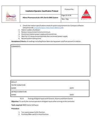 Installation/Operation Qualification Protocol
Protocol No.:
Hikma Pharmaceuticals-APIs Sterile BMS System
Page 23 of 39
Rev.:Org
1. Checkthat stationspecificationsmeetall systemrequirementsfor Compasssoftware
(Attachment#CompassCompass-Data-Sheet-083115.pdf)
2. Stationsuddenshutdown:
3. Reduce measurementtime tominimum.
4. Disconnectstationpowersupplyandrecordtime.
5. Wait for3-5 measurementperiodsthenreconnectpowersupply
6. Recordsystemstartuptime.
Acceptance Criteria: all readings includingthose takenduringpower cutoff are presentinstation.
RESULT:
TESTER SIGNATURE:
NAME: DATE:
WITNESSSIGNATURE:
NAME: DATE:
9.2.4 Testingof Digital InputswithScreens,AlarmsandAlarmEvents
Objective:To verifythe normal operationof digital inputsafterturningonthe controller.
Tools required:BMS StationSoftware
Procedure:
1. Turn panel powertoOn Position.
2. Put Auto/ManswitchinAutoPosition.
COMMENTS:
 