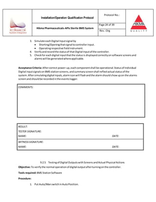 Installation/Operation Qualification Protocol
Protocol No.:
Hikma Pharmaceuticals-APIs Sterile BMS System
Page 24 of 39
Rev.:Org
3. Simulate eachDigital Inputsignal by
 Shorting/Openingthatsignal tocontrollerinput.
 Operatingrespective fieldinstrument.
4. Verifyandrecordthe statusof that Digital Inputof the controller.
5. Checkfor eachdigital inputthatthe statusis displayedcorrectlyonsoftware screensand
alarmswill be generatedwhereapplicable.
Acceptance Criteria: Aftercorrect power-up,eachcomponentshall be operational.Statusof Individual
Digital inputsignalson BMS stationscreens,andsummaryscreenshall reflectactual statusof the
system.Aftersimulatingdigital inputs,alarmiconwill flashandthe alarmshouldshow upon the alarms
screenandshouldbe recordedinthe eventslogger.
RESULT:
TESTER SIGNATURE:
NAME: DATE:
WITNESSSIGNATURE:
NAME: DATE:
9.2.5 Testingof Digital OutputswithScreens andActual Physical Actions
Objective:To verifythe normal operationof digital outputafterturningonthe controller.
Tools required:BMS StationSoftware
Procedure:
1. Put Auto/ManswitchinAutoPosition.
COMMENTS:
 