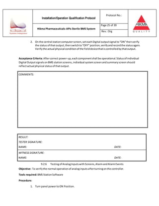 Installation/Operation Qualification Protocol
Protocol No.:
Hikma Pharmaceuticals-APIs Sterile BMS System
Page 25 of 39
Rev.:Org
2. On the central station computerscreen,seteachDigital outputsignal to“ON”thenverify
the status of that output,thenswitchto“OFF” position,verifyandrecordthe statusagain.
Verifythe actual physical conditionof the fielddevicethatiscontrolledbythatoutput.
Acceptance Criteria: Aftercorrect power-up,eachcomponentshall be operational.Statusof individual
Digital OutputsignalsonBMS stationscreens,individual systemscreenandsummaryscreenshould
reflectactual physical statusof thatoutput.
RESULT:
TESTER SIGNATURE:
NAME: DATE:
WITNESSSIGNATURE:
NAME: DATE:
9.2.6 Testingof AnalogInputswithScreens,AlarmandAlarmEvents
Objective: To verifythe normal operationof analoginputsafterturningonthe controller.
Tools required:BMS StationSoftware
Procedure:
1. Turn panel powertoON Position.
COMMENTS:
 